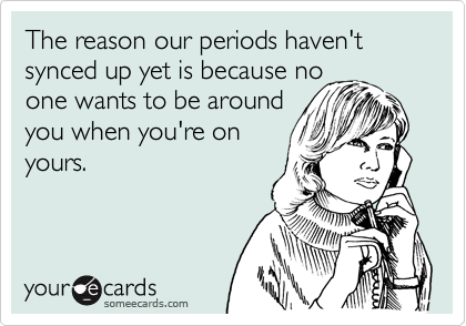 The reason our periods haven't synced up yet is because no
one wants to be around
you when you're on
yours.