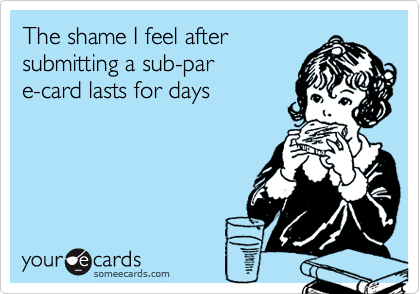 The shame I feel after
submitting a sub-par 
e-card lasts for days