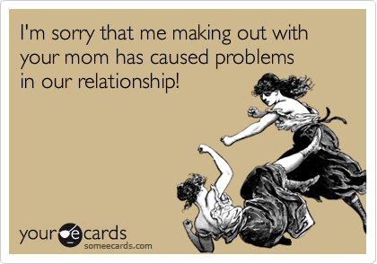 I'm sorry that me making out with your mom has caused problems
in our relationship!