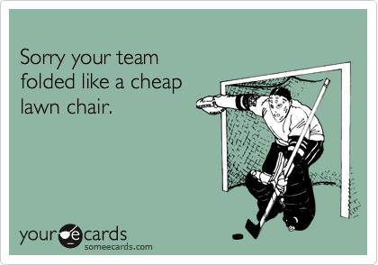 
Sorry your team 
folded like a cheap
lawn chair.