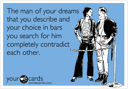 The man of your dreams
that you describe and
your choice in bars
you search for him
completely contradict
each other.
