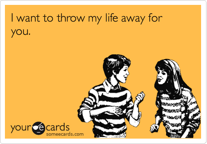 I want to throw my life away for you.