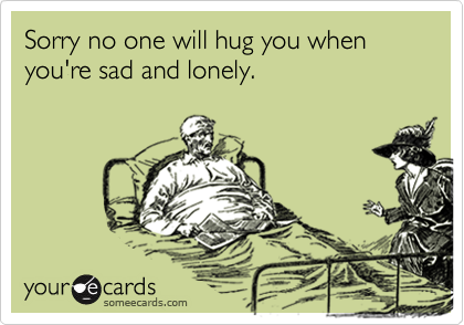 Sorry no one will hug you when you're sad and lonely.