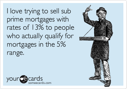 I love trying to sell sub
prime mortgages with
rates of 13% to people
who actually qualify for
mortgages in the 5%
range.