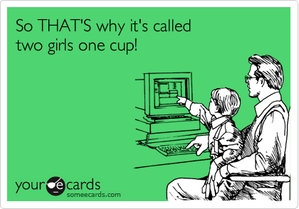 So THAT'S why it's called
two girls one cup!