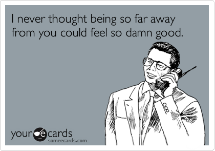 I never thought being so far away
from you could feel so damn good.