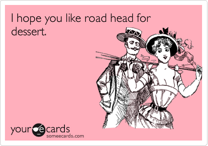 I hope you like road head for dessert.