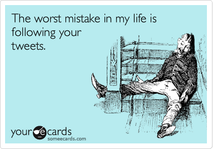 The worst mistake in my life is following your
tweets.