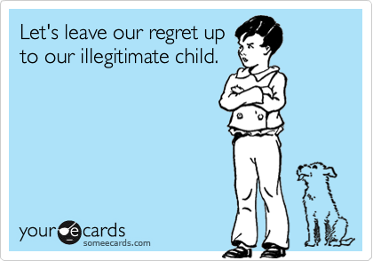 Let's leave our regret up
to our illegitimate child.