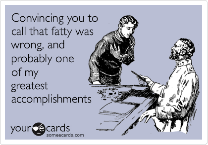 Convincing you to
call that fatty was
wrong, and
probably one
of my
greatest
accomplishments