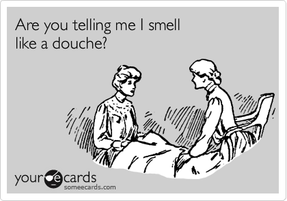 Are you telling me I smell 
like a douche?