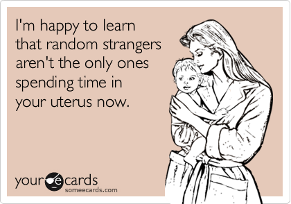 I'm happy to learn
that random strangers 
aren't the only ones
spending time in 
your uterus now. 