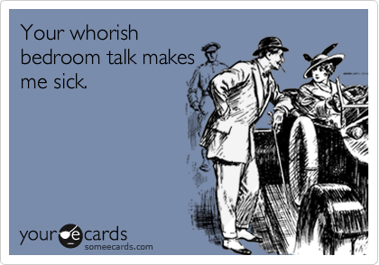 Your whorish
bedroom talk makes
me sick.