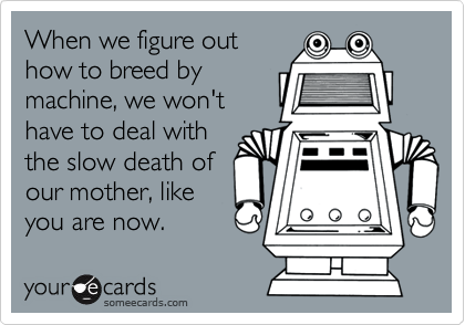 When we figure out
how to breed by
machine, we won't
have to deal with
the slow death of
our mother, like
you are now.