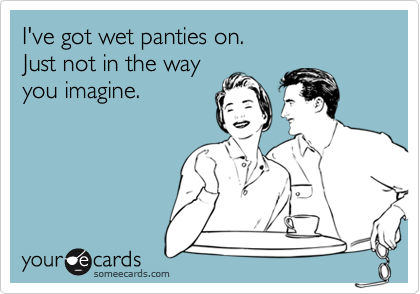 I've got wet panties on. 
Just not in the way 
you imagine.