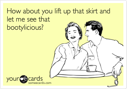 How about you lift up that skirt and let me see that
bootylicious?