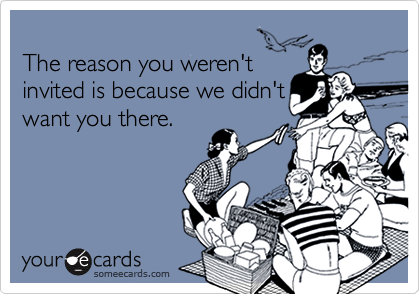 
The reason you weren't
invited is because we didn't
want you there.
