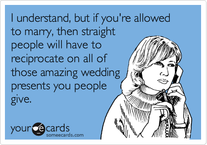 I understand, but if you're allowed to marry, then straight
people will have to
reciprocate on all of
those amazing wedding
presents you people
give.