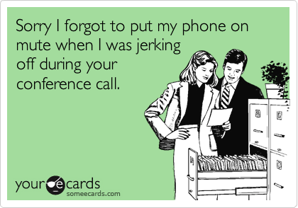 Sorry I forgot to put my phone on mute when I was jerking
off during your
conference call.