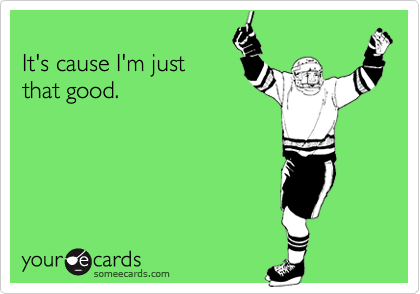 It's cause I'm justthat good.