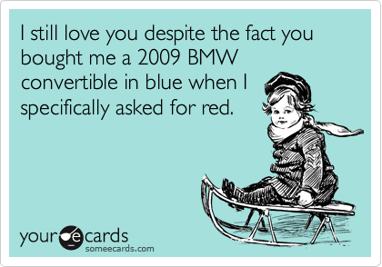 I still love you despite the fact you bought me a 2009 BMW
convertible in blue when I
specifically asked for red.