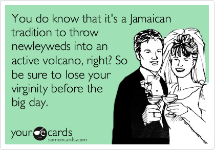 You do know that it's a Jamaican tradition to throw
newleyweds into an
active volcano, right? So
be sure to lose your
virginity before the
big day.