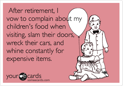  After retirement, I
vow to complain about my
children's food when
visiting, slam their doors,
wreck their cars, and
whine constantly for
expensive items.