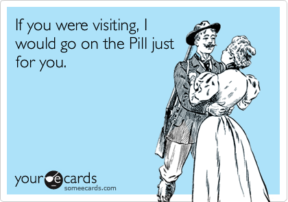 If you were visiting, I
would go on the Pill just
for you.