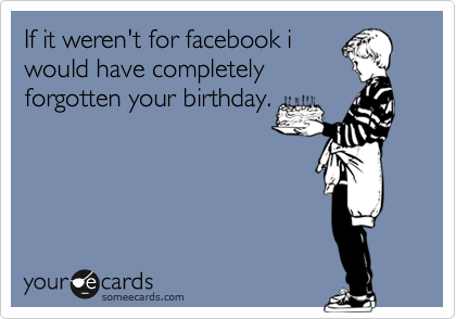 If it weren't for facebook i
would have completely
forgotten your birthday.
