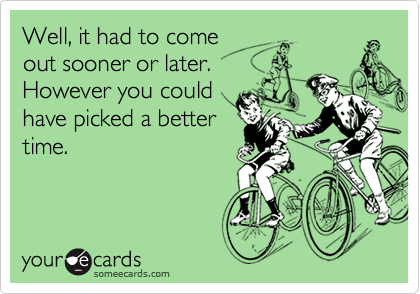 Well, it had to come
out sooner or later. 
However you could
have picked a better
time.