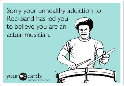 Sorry your unhealthy addiction to RockBand has led you
to believe you are an
actual musician.