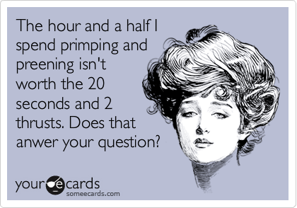 The hour and a half I
spend primping and
preening isn't
worth the 20
seconds and 2
thrusts. Does that
anwer your question?