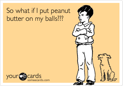 So what if I put peanut
butter on my balls???