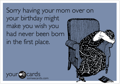 Sorry having your mom over on your birthday might
make you wish you
had never been born
in the first place.