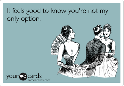 It feels good to know you're not my only option.