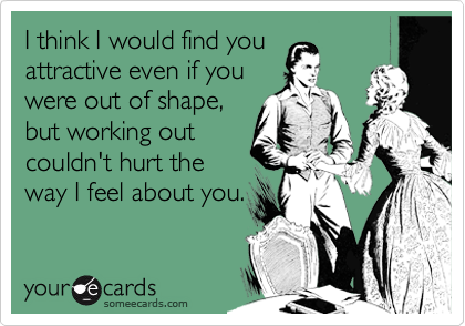 I think I would find you
attractive even if you
were out of shape,
but working out
couldn't hurt the
way I feel about you.