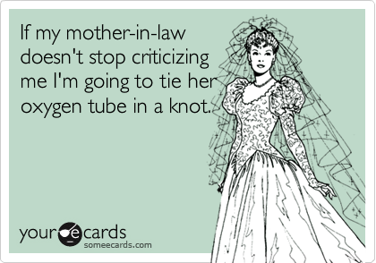 If my mother-in-lawdoesn't stop criticizingme I'm going to tie heroxygen tube in a knot.
