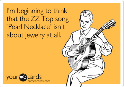 I'm beginning to think
that the ZZ Top song
"Pearl Necklace" isn't
about jewelry at all.