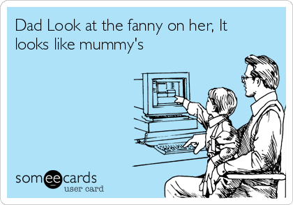 Dad Look at the fanny on her, It
looks like mummy's