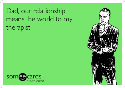 Dad, our relationship
means the world to my
therapist.  