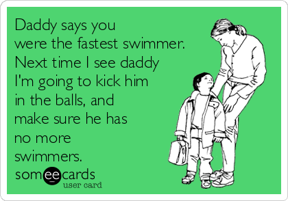 Daddy says you
were the fastest swimmer.
Next time I see daddy
I'm going to kick him
in the balls, and
make sure he has
no more
swimmers.