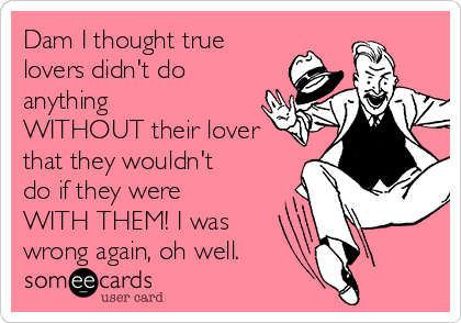 Dam I thought true
lovers didn't do
anything
WITHOUT their lover
that they wouldn't
do if they were
WITH THEM! I was
wrong again, oh well.