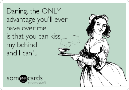 Darling, the ONLY
advantage you'll ever
have over me
is that you can kiss
my behind
and I can't.