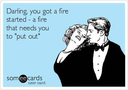 Darling, you got a fire
started - a fire
that needs you
to "put out"