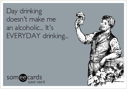 Day drinking
doesn't make me
an alcoholic... It's
EVERYDAY drinking...
