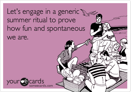 Let's engage in a generic
summer ritual to prove
how fun and spontaneous
we are.
