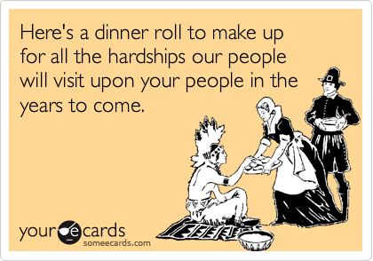 Here's a dinner roll to make up
for all the hardships our people
will visit upon your people in the years to come.