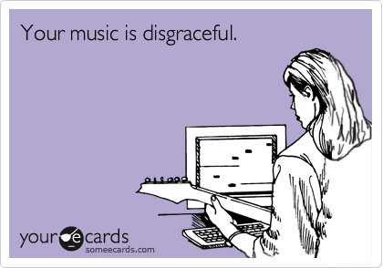 Your music is disgraceful.