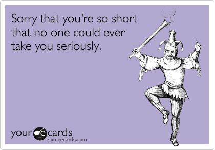 Sorry that you're so short
that no one could ever 
take you seriously.