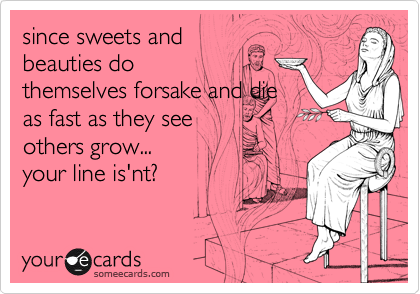 since sweets andbeauties dothemselves forsake and dieas fast as they seeothers grow...your line is'nt?